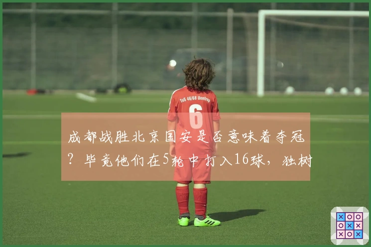 成都战胜北京国安是否意味着夺冠？毕竟他们在5轮中打入16球，独树一帜。