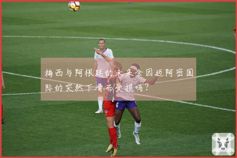梅西与阿根廷的未来会因迈阿密国际的突然下滑而受损吗？