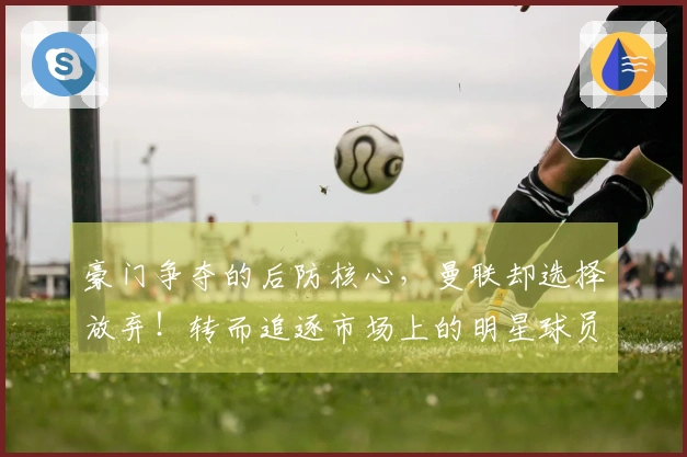 豪门争夺的后防核心，曼联却选择放弃！转而追逐市场上的明星球员