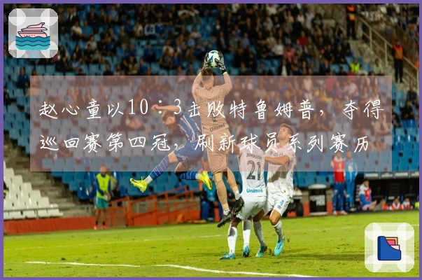 赵心童以10∶3击败特鲁姆普，夺得巡回赛第四冠，刷新球员系列赛历史纪录