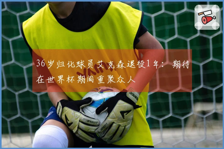 36岁归化球员艾克森退役1年：期待在世界杯期间重聚众人