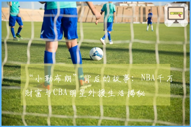 “小勒布朗”背后的故事：NBA千万财富与CBA明星外援生活揭秘