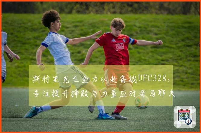 斯特里克兰全力以赴备战UFC328，专注提升摔跤与力量应对奇马耶夫