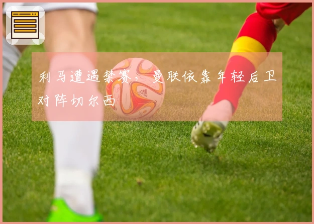 利马遭遇禁赛，曼联依靠年轻后卫对阵切尔西