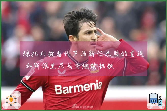 琼托利被看作罗马新任总监的首选 加斯佩里尼或将继续执教