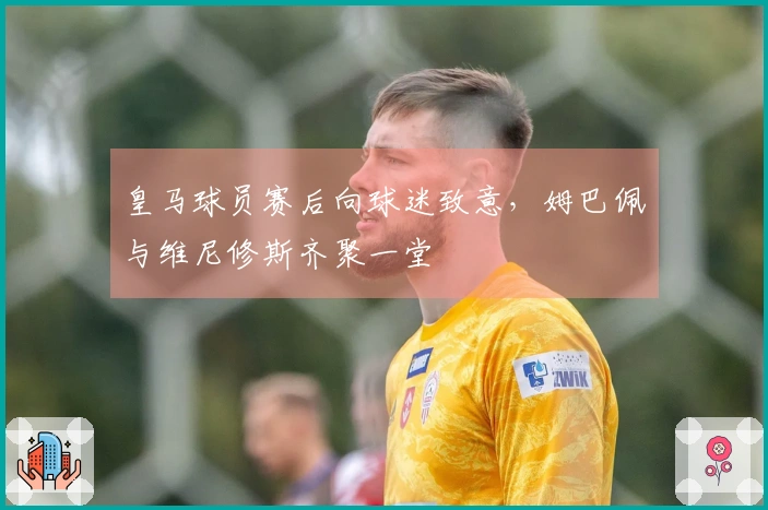 皇马球员赛后向球迷致意，姆巴佩与维尼修斯齐聚一堂