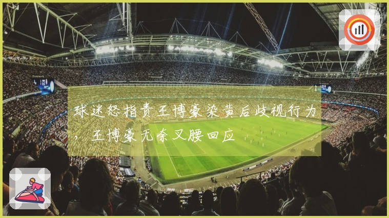 球迷怒指责王博豪染黄后歧视行为，王博豪无奈叉腰回应