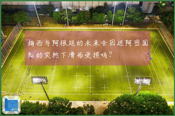 梅西与阿根廷的未来会因迈阿密国际的突然下滑而受损吗?