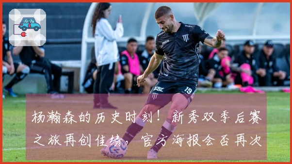 杨瀚森的历史时刻！新秀双季后赛之旅再创佳绩，官方海报会否再次致敬7号？