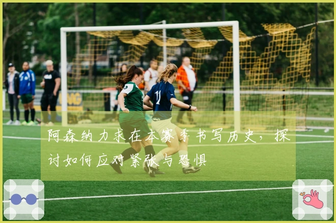 阿森纳力求在本赛季书写历史，探讨如何应对紧张与恐惧