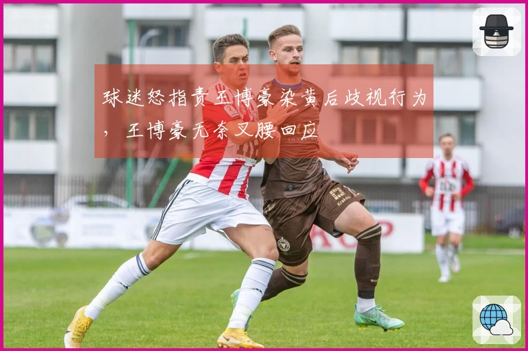 球迷怒指责王博豪染黄后歧视行为，王博豪无奈叉腰回应