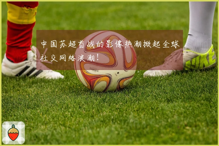 中国苏超首战的影像热潮掀起全球社交网络浪潮！