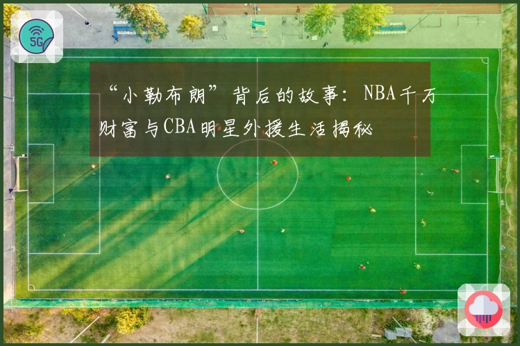 “小勒布朗”背后的故事：NBA千万财富与CBA明星外援生活揭秘