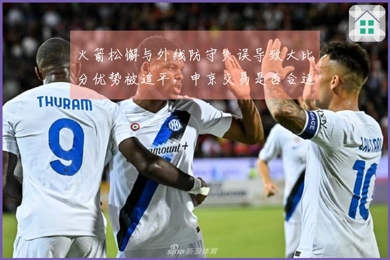 火箭松懈与外线防守失误导致大比分优势被追平，申京交易是否合适？