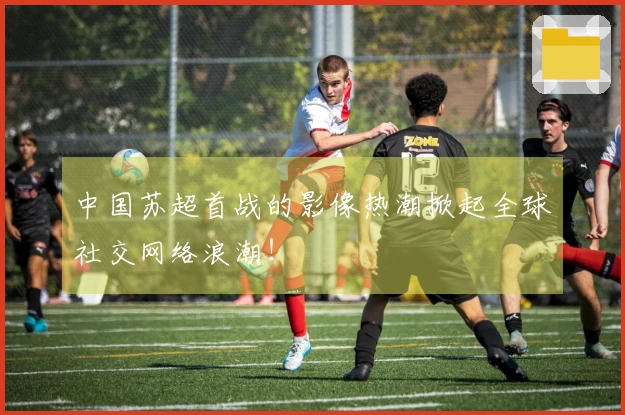中国苏超首战的影像热潮掀起全球社交网络浪潮！