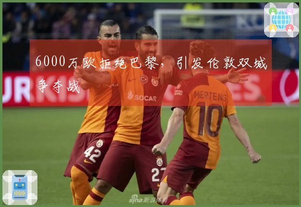 6000万欧拒绝巴黎，引发伦敦双城争夺战