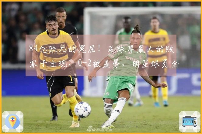 84亿欧元的冤屈！足球界最大的败家子出现，0-2被羞辱，明星球员全成泡影