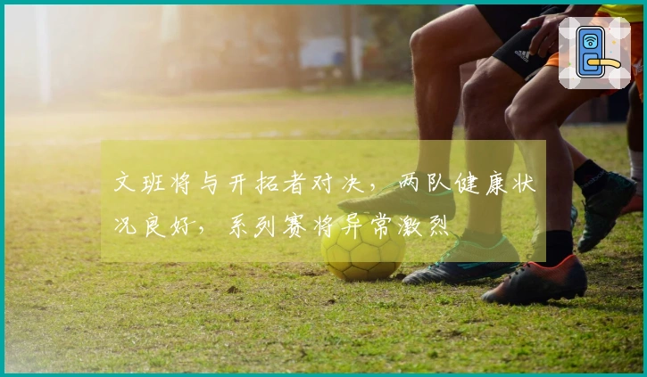 文班将与开拓者对决，两队健康状况良好，系列赛将异常激烈