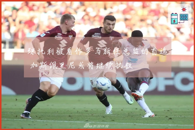 琼托利被看作罗马新任总监的首选 加斯佩里尼或将继续执教