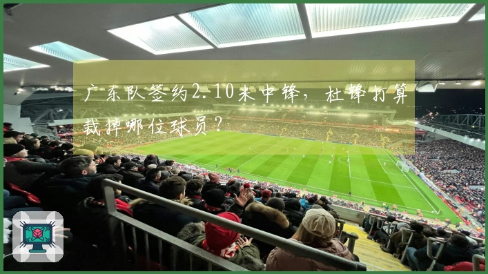 广东队签约2.10米中锋，杜锋打算裁掉哪位球员？