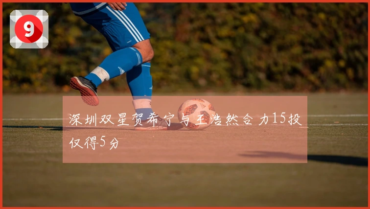 深圳双星贺希宁与王浩然合力15投仅得5分