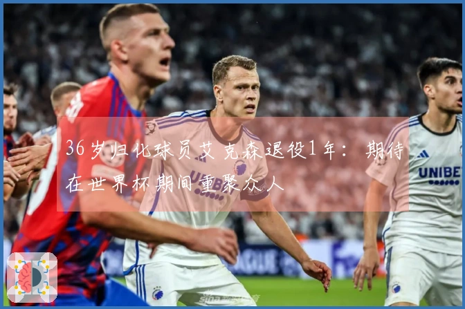 36岁归化球员艾克森退役1年：期待在世界杯期间重聚众人