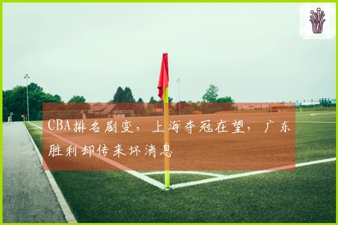 CBA排名剧变，上海夺冠在望，广东胜利却传来坏消息