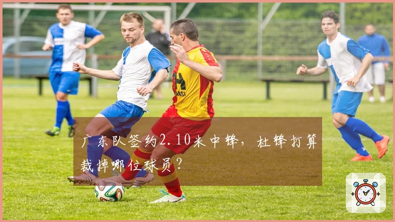 广东队签约2.10米中锋，杜锋打算裁掉哪位球员？